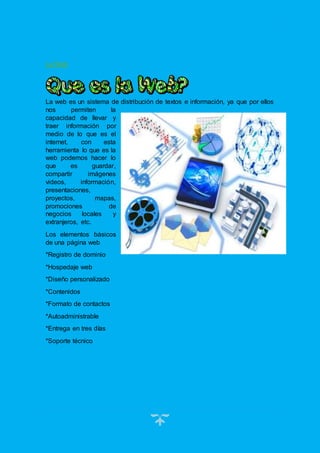 4
La Web
La web es un sistema de distribución de textos e información, ya que por ellos
nos permiten la
capacidad de llevar y
traer información por
medio de lo que es el
internet, con esta
herramienta lo que es la
web podemos hacer lo
que es guardar,
compartir imágenes
videos, información,
presentaciones,
proyectos, mapas,
promociones de
negocios locales y
extranjeros, etc.
Los elementos básicos
de una página web
*Registro de dominio
*Hospedaje web
*Diseño personalizado
*Contenidos
*Formato de contactos
*Autoadministrable
*Entrega en tres días
*Soporte técnico
 