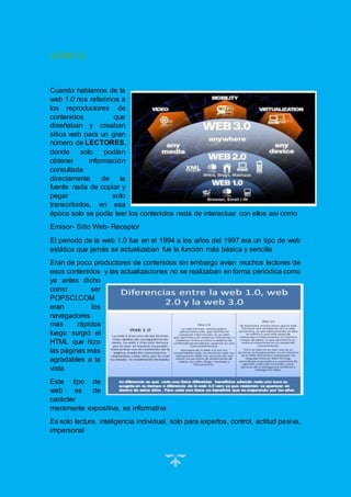 5
La Web 1.0
Cuando hablamos de la
web 1.0 nos referimos a
los reproductores de
contenidos que
diseñaban y creaban
sitios web para un gran
número de LECTORES,
donde solo podían
obtener información
consultada
directamente de la
fuente nada de copiar y
pegar solo
transcribirlos, en esa
época solo se podía leer los contenidos nada de interactuar con ellos así como
Emisor- Sitio Web- Receptor
El periodo de la web 1.0 fue en el 1994 a los años del 1997 era un tipo de web
estática que jamás se actualizaban fue la función más básica y sencilla
Eran de poco productores de contenidos sin embargo avían muchos lectores de
esos contenidos y las actualizaciones no se realizaban en forma periódica como
ya antes dicho
como ser
POPSCI.COM
eran los
navegadores
más rápidos
luego surgió el
HTML que hizo
las páginas más
agradables a la
vista
Este tipo de
web es de
carácter
meramente expositiva, es informativa
Es solo lectura, inteligencia individual, solo para expertos, control, actitud pasiva,
impersonal
 