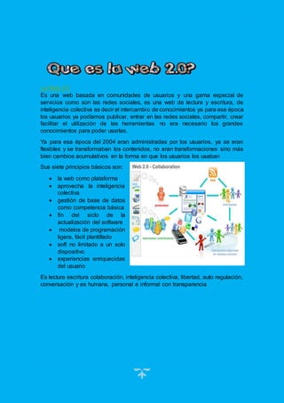 6
La Web 2.0
Es una web basada en comunidades de usuarios y una gama especial de
servicios como son las redes sociales, es una web de lectura y escritura, de
inteligencia colectiva es decir el intercambio de conocimientos ya para esa época
los usuarios ya podíamos publicar, entrar en las redes sociales, compartir, crear
facilitar el utilización de las herramientas no era necesario los grandes
conocimientos para poder usarlas.
Ya para esa época del 2004 eran administradas por los usuarios, ya se eran
flexibles y se transformaban los contenidos, no eran transformaciones sino más
bien cambios acumulativos en la forma en que los usuarios los usaban
Sus siete principios básicos son:
 la web como plataforma
 aprovecha la inteligencia
colectiva
 gestión de base de datos
como competencia básica
 fin del siclo de la
actualización del software
 modelos de programación
ligera, fácil plantillado
 soft no limitado a un solo
dispositivo
 experiencias enriquecidas
del usuario
Es lectura escritura colaboración, inteligencia colectiva, libertad, auto regulación,
conversación y es humana, personal e informal con transparencia
 