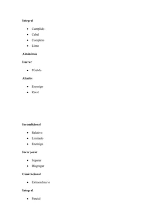 Integral
Cumplido
Cabal
Completo
Lleno
Antónimos
Lucrar
Pérdida
Aliados
Enemigo
Rival
Incondicional
Relativo
Limitado
Enemigo
Incorporar
Separar
Disgregar
Convencional
Extraordinario
Integral
Parcial
 
