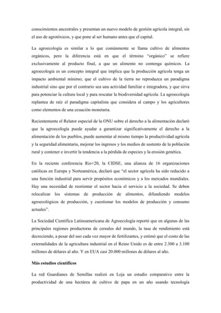 conocimientos ancestrales y presentan un nuevo modelo de gestión agrícola integral, sin
el uso de agrotóxicos, y que pone al ser humano antes que el capital.
La agroecología es similar a lo que comúnmente se llama cultivo de alimentos
orgánicos, pero la diferencia está en que el término “orgánico” se refiere
exclusivamente al producto final, a que un alimento no contenga químicos. La
agroecología es un concepto integral que implica que la producción agrícola tenga un
impacto ambiental mínimo; que el cultivo de la tierra no reproduzca un paradigma
industrial sino que por el contrario sea una actividad familiar e integradora, y que sirva
para potenciar la cultura local y para rescatar la biodiversidad agrícola. La agroecología
replantea de raíz el paradigma capitalista que considera al campo y los agricultores
como elementos de una ecuación monetaria.
Recientemente el Relator especial de la ONU sobre el derecho a la alimentación declaró
que la agroecología puede ayudar a garantizar significativamente el derecho a la
alimentación de los pueblos, puede aumentar al mismo tiempo la productividad agrícola
y la seguridad alimentaria, mejorar los ingresos y los medios de sustento de la población
rural y contener e invertir la tendencia a la pérdida de especies y la erosión genética.
En la reciente conferencia Rio+20, la CIDSE, una alianza de 16 organizaciones
católicas en Europa y Norteamérica, declaró que “el sector agrícola ha sido reducido a
una función industrial para servir propósitos económicos y a los mercados mundiales.
Hay una necesidad de reorientar el sector hacia el servicio a la sociedad. Se deben
relocalizar los sistemas de producción de alimentos, difundiendo modelos
agroecológicos de producción, y cuestionar los modelos de producción y consumo
actuales”.
La Sociedad Científica Latinoamericana de Agroecología reportó que en algunas de las
principales regiones productoras de cereales del mundo, la tasa de rendimiento está
decreciendo, a pesar del uso cada vez mayor de fertilizantes, y estimó que el costo de las
externalidades de la agricultura industrial en el Reino Unido es de entre 2.300 a 3.100
millones de dólares al año. Y en EUA casi 20.000 millones de dólares al año.
Más estudios científicos
La red Guardianes de Semillas realizó en Loja un estudio comparativo entre la
productividad de una hectárea de cultivo de papa en un año usando tecnología
 