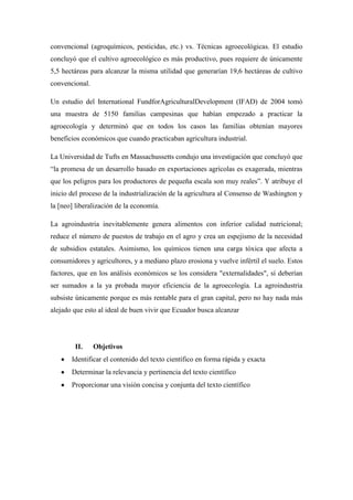 convencional (agroquímicos, pesticidas, etc.) vs. Técnicas agroecológicas. El estudio
concluyó que el cultivo agroecológico es más productivo, pues requiere de únicamente
5,5 hectáreas para alcanzar la misma utilidad que generarían 19,6 hectáreas de cultivo
convencional.
Un estudio del International FundforAgriculturalDevelopment (IFAD) de 2004 tomó
una muestra de 5150 familias campesinas que habían empezado a practicar la
agroecología y determinó que en todos los casos las familias obtenían mayores
beneficios económicos que cuando practicaban agricultura industrial.
La Universidad de Tufts en Massachussetts condujo una investigación que concluyó que
“la promesa de un desarrollo basado en exportaciones agrícolas es exagerada, mientras
que los peligros para los productores de pequeña escala son muy reales”. Y atribuye el
inicio del proceso de la industrialización de la agricultura al Consenso de Washington y
la [neo] liberalización de la economía.
La agroindustria inevitablemente genera alimentos con inferior calidad nutricional;
reduce el número de puestos de trabajo en el agro y crea un espejismo de la necesidad
de subsidios estatales. Asimismo, los químicos tienen una carga tóxica que afecta a
consumidores y agricultores, y a mediano plazo erosiona y vuelve infértil el suelo. Estos
factores, que en los análisis económicos se los considera "externalidades", sí deberían
ser sumados a la ya probada mayor eficiencia de la agroecología. La agroindustria
subsiste únicamente porque es más rentable para el gran capital, pero no hay nada más
alejado que esto al ideal de buen vivir que Ecuador busca alcanzar
II. Objetivos
Identificar el contenido del texto científico en forma rápida y exacta
Determinar la relevancia y pertinencia del texto científico
Proporcionar una visión concisa y conjunta del texto científico
 