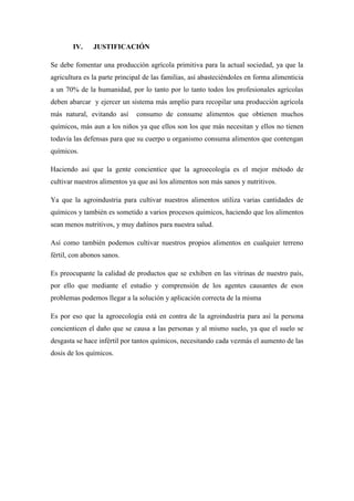 IV. JUSTIFICACIÓN
Se debe fomentar una producción agrícola primitiva para la actual sociedad, ya que la
agricultura es la parte principal de las familias, así abasteciéndoles en forma alimenticia
a un 70% de la humanidad, por lo tanto por lo tanto todos los profesionales agrícolas
deben abarcar y ejercer un sistema más amplio para recopilar una producción agrícola
más natural, evitando así consumo de consume alimentos que obtienen muchos
químicos, más aun a los niños ya que ellos son los que más necesitan y ellos no tienen
todavía las defensas para que su cuerpo u organismo consuma alimentos que contengan
químicos.
Haciendo así que la gente concientice que la agroecología es el mejor método de
cultivar nuestros alimentos ya que así los alimentos son más sanos y nutritivos.
Ya que la agroindustria para cultivar nuestros alimentos utiliza varias cantidades de
químicos y también es sometido a varios procesos químicos, haciendo que los alimentos
sean menos nutritivos, y muy dañinos para nuestra salud.
Así como también podemos cultivar nuestros propios alimentos en cualquier terreno
fértil, con abonos sanos.
Es preocupante la calidad de productos que se exhiben en las vitrinas de nuestro país,
por ello que mediante el estudio y comprensión de los agentes causantes de esos
problemas podemos llegar a la solución y aplicación correcta de la misma
Es por eso que la agroecología está en contra de la agroindustria para así la persona
concienticen el daño que se causa a las personas y al mismo suelo, ya que el suelo se
desgasta se hace infértil por tantos químicos, necesitando cada vezmás el aumento de las
dosis de los químicos.
 