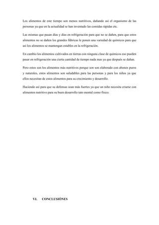 Los alimentos de este tiempo son menos nutritivos, dañando así el organismo de las
personas ya que en la actualidad se han inventado las comidas rápidas etc.
Las mismas que pasan días y días en refrigeración para que no se dañen, para que estos
alimentos no se dañen los grandes fábricas le ponen una variedad de químicos para que
así los alimentos se mantengan estables en la refrigeración.
En cambio los alimentos cultivados en tierras con ninguna clase de químicos eso pueden
pasar en refrigeración una cierta cantidad de tiempo nada mas ya que después se dañan.
Pero estos son los alimentos más nutritivos porque son son elaborado con abonos puros
y naturales, estos alimentos son saludables para las personas y para los niños ya que
ellos necesitan de estos alimentos para su crecimiento y desarrollo.
Haciendo así para que su defensas sean más fuertes ya que un niño necesita criarse con
alimentos nutritivo para su buen desarrollo tato mental como físico.
VI. CONCLUSIÓNES
 