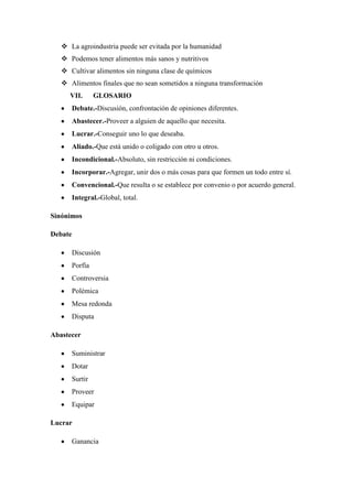  La agroindustria puede ser evitada por la humanidad
 Podemos tener alimentos más sanos y nutritivos
 Cultivar alimentos sin ninguna clase de químicos
 Alimentos finales que no sean sometidos a ninguna transformación
VII. GLOSARIO
Debate.-Discusión, confrontación de opiniones diferentes.
Abastecer.-Proveer a alguien de aquello que necesita.
Lucrar.-Conseguir uno lo que deseaba.
Aliado.-Que está unido o coligado con otro u otros.
Incondicional.-Absoluto, sin restricción ni condiciones.
Incorporar.-Agregar, unir dos o más cosas para que formen un todo entre sí.
Convencional.-Que resulta o se establece por convenio o por acuerdo general.
Integral.-Global, total.
Sinónimos
Debate
Discusión
Porfía
Controversia
Polémica
Mesa redonda
Disputa
Abastecer
Suministrar
Dotar
Surtir
Proveer
Equipar
Lucrar
Ganancia
 