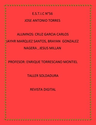 E.S.T.I.C N°56
         JOSE ANTONIO TORRES


     ALUMNOS: CRUZ GARCIA CARLOS
JAYHR MARQUEZ SANTOS, BRAYAN GONZALEZ
        NAGERA , JESUS MILLAN


PROFESOR: ENRIQUE TORRESCANO MONTIEL


          TALLER SOLDADURA


            REVISTA DIGITAL
 