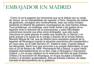 EMBAJADOR EN MADRID Como no se le pagaron los honorarios que se le debían por su cargo de cónsul, se vio imposibilitado de regresar a París. Después de meses de gestiones, consiguió otro nombramiento, esta vez como ministro residente en Madrid del gobierno nicaragüense de José Santos Zelaya. Tuvo problemas, sin embargo, para hacer frente a los gastos de su legación ante lo reducido de su presupuesto, y pasó dificultades económicas durante sus años como embajador, que sólo pudo solucionar en parte gracias al sueldo que recibía de  La Nación  y en parte gracias a la ayuda de su amigo y director de la revista Ateneo, Mariano Miguel de Val, que se ofreció como secretario gratuito de la legación de Nicaragua cuando la situación económica era insostenible y en cuya casa, en la calle Serrano 27, instaló la sede. Cuando Zelaya fue derrocado, Darío tuvo que renunciar a su puesto diplomático, lo que hizo el 25 de febrero de 1909. Permaneció fiel a Zelaya, a quien había elogiado desmedidamente en su libro  Viaje a Nicaragua e Intermezzo tropical , y con el que colaboró en la redacción del libro de este  Estados Unidos y la revolución de Nicaragua , en el que acusaba a Estados Unidos y al dictador guatemalteco, Manuel Estrada Cabrera, de haber tramado el derrocamiento de su gobierno.  