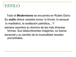 ESTILO Todo el  Modernismo  se encuentra en Rubén Darío.  Su  estilo  ofrece variados tonos: lo frívolo, lo sensual lo meditativo, la exaltación patriótica... Y siempre asombra su dominio de las más diversas formas. Sus deslumbrantes imágenes, su fuerza sensorial y su sentido de la musicalidad resultan proverbiales.  