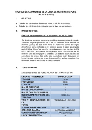 CALCULO DE PARAMETROS DE LA LINEA DE TRANSMISION PUNO-
JULIACA (L-1012)
I. OBJETIVO.
 Calcular los parámetros de la línea PUNO- JULIACA (L-1012)
 Calcular las pérdidas de la potencia en una línea de transmision.
II. MARCO TEORICO.
LÍNEA DE TRANSMISIÓN EN 138 KV PUNO – JULIACA(L-1012)
Es de simple terna con estructuras metálicas autosoportadas de celosía.
Tiene una longitud aproximada de 37 km. El conductor es de aleación de
aluminio (AAAC) de 300 mm². Para la protección contra descargas
atmosféricas se ha instalado un (1) cable de guarda de acero galvanizado
grado EHS de 50 mm² de sección. Los aisladores son tipo standard de 254
mm x 146 mm. Las cadenas de suspensión están conformadas por 12
unidades y las de anclaje por 13 unidades. Las cadenas están provistas de
correctores de tensión tipo anillo. Los conductores están dispuestos en
forma triangular recta en las torres de suspensión y anclaje excepto en los
terminales donde la disposición es de tipo bandera.
III. TOMA DE DATOS.
Analizamos la línea de PUNO-JULIACA de 138 KV, de 37 Km
LINEA DE TRANSMISION PUNO-JULIACA
TENSION 138 kV
FRECUENCIA 60 Hz
LONGITUD 37 km
Nro. DE CIRCUITOS 1
Nro. DE CONDUCTORES 3
Nro. DE CABLES DE GUARDA 1
RESISTIVIDAD APARENTE DEL
TERRENO
100 Ω - km
TIPO Y CONFIGURACION DE
LA
TORRE
TRIANGULAR - CELOSIA
ALTURA MINIMA EFECTIVA 19.47 m
CABLE DE GUARDA ACERO GALVANIZADO
CONDUCTOR DE POTENCIA AAAC 300mm2
LINEA TRANSPUESTA SI
 