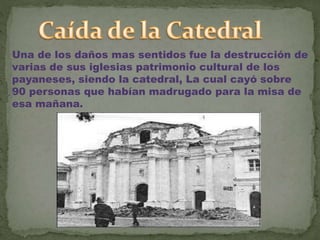 Una de los daños mas sentidos fue la destrucción de
varias de sus iglesias patrimonio cultural de los
payaneses, siendo la catedral, La cual cayó sobre
90 personas que habían madrugado para la misa de
esa mañana.
 