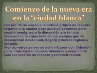 Tan pronto se conoció la noticia grupos de rescate
llegaron a la ciudad y los pueblos cercanos para
prestar ayuda, pero la dimensión era tal que
desbordaba la capacidad de los equipos que se
desplazaron desde Cali, Bogotá y demás regiones
del país.
Pronto, varios países se solidarizaron con Colombia
y enviaron ayuda, equipos humanos y maquinaria
para las labores de rescate y reconstrucción.
 