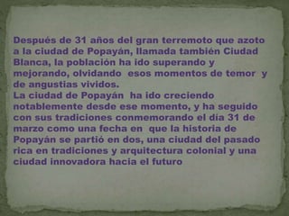 Después de 31 años del gran terremoto que azoto
a la ciudad de Popayán, llamada también Ciudad
Blanca, la población ha ido superando y
mejorando, olvidando esos momentos de temor y
de angustias vividos.
La ciudad de Popayán ha ido creciendo
notablemente desde ese momento, y ha seguido
con sus tradiciones conmemorando el día 31 de
marzo como una fecha en que la historia de
Popayán se partió en dos, una ciudad del pasado
rica en tradiciones y arquitectura colonial y una
ciudad innovadora hacia el futuro
 
