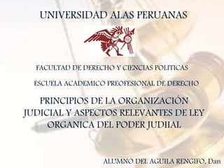 UNIVERSIDAD ALAS PERUANAS
FACULTAD DE DERECHO Y CIENCIAS POLITICAS
ESCUELA ACADEMICO PREOFESIONAL DE DERECHO
PRINCIPIOS DE LA ORGANIZACIÓN
JUDICIAL Y ASPECTOS RELEVANTES DE LEY
ORGANICA DEL PODER JUDIIAL
ALUMNO DEL AGUILA RENGIFO, Dan
 
