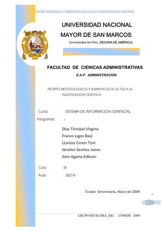-APORTES METODOLOGICOS Y SEMANTICOS DE LA TGS A LA INVESTIGACION CIENTIFICA-




                       UNIVERSIDAD NACIONAL
                      MAYOR DE SAN MARCOS
                              (Universidad del Perú, DECANA DE AMÉRICA)




               FACULTAD DE CIENICAS ADMINISTRATIVAS
                                   E.A.P. ADMINISTRACION



               APORTES METODOLOGICOS Y SEMANTICOS DE LA TGS A LA
                       INVESTIGACION CIENTIFICA




      Curso              : SISTEMA DE INFORMACION GERENCIAL
     Integrantes         :


                        Díaz Trinidad Virginia
                        Franco Lagos Raul
                        LLantoy Ceron Toni
                        Sánchez Sánchez James
                        Soto Agama Edikson

       Ciclo           : IX
      Aula               : 302-N



                                        Ciudad Universitaria, Mayo del 2009
                                                                               0




                                   GRUPO BITACORA_SIG |         UNMSM 2009
 