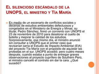 El silencioso escándalo de la UNOPS, el ministro y Tía MaríaEn medio de un escenario de conflictos sociales y decenas de estudios ambientales defectuosos y congelados en el Ministerio de Energía y Minas, su titular, Pedro Sánchez, firmó un convenio con UNOPS el 23 de noviembre de 2010 para desatorar el cuello de botella y mejorar la calidad de los estudios. Sorpresivamente, ese mismo día, el ministro anunció sin consultar a UNOPS que el primer caso que revisarían sería el Estudio de Impacto Ambiental (EIA) del proyecto Tía María con el propósito de aquietar las protestas en el sur. UNOPS accedió; pero cuatro meses después, cuando estaba a punto de entregar graves observaciones al proyecto cuprífero de Southern Perú, el ministro canceló el contrato sin dar la cara. ¿Qué sucedió?