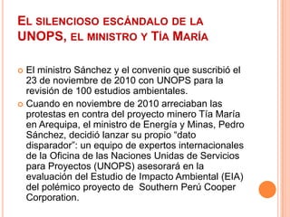 El silencioso escándalo de la UNOPS, el ministro y Tía MaríaEl ministro Sánchez y el convenio que suscribió el 23 de noviembre de 2010 con UNOPS para la revisión de 100 estudios ambientales.Cuando en noviembre de 2010 arreciaban las protestas en contra del proyecto minero Tía María en Arequipa, el ministro de Energía y Minas, Pedro Sánchez, decidió lanzar su propio “dato disparador”: un equipo de expertos internacionales de la Oficina de las Naciones Unidas de Servicios para Proyectos (UNOPS) asesorará en la evaluación del Estudio de Impacto Ambiental (EIA) del polémico proyecto de  Southern Perú Cooper Corporation.