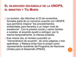 El silencioso escándalo de la UNOPS, el ministro y Tía MaríaLa revisión, dijo Sánchez el 23 de noviembre, formaba parte de un convenio suscrito con UNOPS que permitiría mejorar “los procedimientos ambientales para llevarlos a un mejor nivel de excelencia”. Con la presión social y varios heridos a cuestas, el acuerdo ayudó a extinguir, por lo menos temporalmente, la intensa protesta.Ese mismo día, el ministro suscribió un “memorándum de acuerdo”, de cinco páginas y tres apéndices, y Rebeca Arias hizo lo propio como representante residente del Programa de Naciones Unidas para el Desarrollo (PNUD).