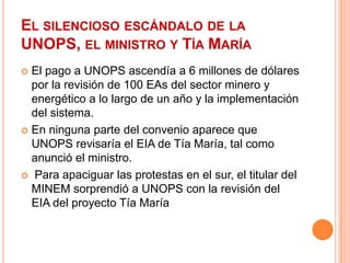El silencioso escándalo de la UNOPS, el ministro y Tía MaríaEl pago a UNOPS ascendía a 6 millones de dólares por la revisión de 100 EAs del sector minero y energético a lo largo de un año y la implementación del sistema.En ninguna parte del convenio aparece que UNOPS revisaría el EIA de Tía María, tal como anunció el ministro.Para apaciguar las protestas en el sur, el titular del MINEM sorprendió a UNOPS con la revisión del EIA del proyecto Tía María 