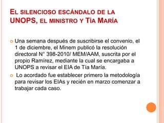 El silencioso escándalo de la UNOPS, el ministro y Tía MaríaUna semana después de suscribirse el convenio, el 1 de diciembre, el Minem publicó la resolución directoral N° 398-2010/ MEM/AAM, suscrita por el propio Ramírez, mediante la cual se encargaba a UNOPS a revisar el EIA de Tía María. Lo acordado fue establecer primero la metodología para revisar los EIAs y recién en marzo comenzar a trabajar cada caso.