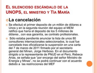 El silencioso escándalo de la UNOPS, el ministro y Tía MaríaLa cancelaciónSe efectuó el primer deposito de un millón de dólares a Unos y en la segunda reunión del equipo el MEM ratifico que haría el deposito de los 5 millones de dólares , con esa garantía, se contrato profesionales. Sólo estaba pendiente anunciar la lista de unos 80 consultores internacionales seleccionados, lo cual fue cancelado tras oficializarse la suspensión en una carta del 7 de marzo de 2011 firmado por el secretario  general del Minen, Jorge Herboso. En el documento dirigido a la representante de PNUD en el Perú, Rebeca Arias, se señala que “por encargo del señor Ministro de Energía y Minas”, no se podrá continuar con el acuerdo debido a  las restricciones del MEF