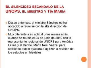 El silencioso escándalo de la UNOPS, el ministro y Tía MaríaDesde entonces, el ministro Sánchez no ha accedido a reunirse con la alta dirección de UNOPS.Muy diferente a su actitud unos meses atrás, cuando se reunió el 24 de junio de 2010 con la representante regional de UNOPS para América Latina y el Caribe, María Noel Vaeza, para solicitarle que lo ayudara a agilizar la revisión de los estudios ambientales