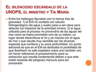 El silencioso escándalo de la UNOPS, el ministro y Tía MaríaEntre los hallazgos figuraban por lo menos tres de gravedad: 1) el EIA no contaba con estudio hidrogeológico (de agua y suelo) pese a ser clave para detectar los impactos de la actividad minera, 2) el agua utilizada para el proceso no provendría de las aguas del mar como se había prometido sino de un estero, un lugar donde desemboca el río y se mezcla con el agua de mar y que resulta muy sensible por las diversas especies que contiene y su poca profundidad. Un punto adicional es que en el EIA se deslizaba la posibilidad de que Southerm no sólo explotara cobre sino también oro sin hacer referencia al procesamiento para su extracción que resulta fundamental debido a que este metal necesita del peligroso mercurio para ser procesado