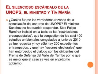 El silencioso escándalo de la UNOPS, el ministro y Tía María¿Cuáles fueron las verdaderas razones de la cancelación del contrato de UNOPS? El ministro Sánchez no ha querido responder. Sólo Felipe Ramírez insistió en la tesis de las “restricciones presupuestales”, que la congestión de los casi 400 estudios ambientales congelados a junio de 2010 ya fue reducida y hoy sólo hay 200 expedientes entrampados, y que hay “razones electorales” que han entorpecido el diálogo con los dirigentes del Frente de Defensa del Valle del Tambo por lo que es mejor que el caso se vea en el próximo gobierno.
