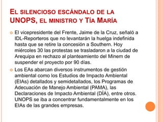 El silencioso escándalo de la UNOPS, el ministro y Tía MaríaEl vicepresidente del Frente, Jaime de la Cruz, señaló a IDL-Reporteros que no levantarán la huelga indefinida hasta que se retire la concesión a Southern. Hoy miércoles 30 las protestas se trasladaron a la ciudad de Arequipa en rechazo al planteamiento del Minem de suspender el proyecto por 90 días.Los EAs abarcan diversos instrumentos de gestión ambiental como los Estudios de Impacto Ambiental (EIAs) detallados y semidetallados, los Programas de Adecuación de Manejo Ambiental (PAMA), las Declaraciones de Impacto Ambiental (DÍA), entre otros. UNOPS se iba a concentrar fundamentalmente en los EIAs de las grandes empresas.
