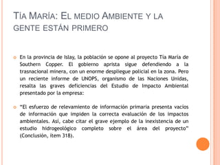 Tía María: El medio Ambiente y la gente están primeroEn la provincia de Islay, la población se opone al proyecto Tía María de SouthernCopper. El gobierno aprista sigue defendiendo a la trasnacional minera, con un enorme despliegue policial en la zona. Pero un reciente informe de UNOPS, organismo de las Naciones Unidas, resalta las graves deficiencias del Estudio de Impacto Ambiental presentado por la empresa:“El esfuerzo de relevamiento de información primaria presenta vacíos de información que impiden la correcta evaluación de los impactos ambientales. Así, cabe citar el grave ejemplo de la inexistencia de un estudio hidrogeológico completo sobre el área del proyecto” (Conclusión, ítem 318).