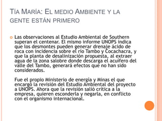 Tía María: El medio Ambiente y la gente están primeroLas observaciones al Estudio Ambiental de Southern superan el centenar. El mismo informe UNOPS indica que los desmontes pueden generar drenaje ácido de roca con incidencia sobre el río Tambo y Cocachacra, y que la planta de desalinización propuesta, al extraer agua de la zona salobre donde descarga el acuífero del valle del Tambo, generará efectos que no han sido considerados.Fue el propio Ministerio de energía y Minas el que encargó la revisión del Estudio Ambiental del proyecto a UNOPS. Ahora que la revisión salió crítica a la empresa, quieren esconderla y negarla, en conflicto con el organismo internacional.