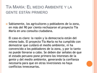 Tía María: El medio Ambiente y la gente están primeroSabiamente, los agricultores y pobladores de la zona, en más del 90 por ciento rechazaron el proyecto Tía María en una consulta ciudadana. El caso es claro: la razón y la democracia están del mismo lado. El proyecto Tía María no ha cumplido con demostrar que cuidará el medio ambiente, ni ha convencido a los pobladores de la zona, y por lo tanto no puede llevarse a cabo. Se deben dar señales de que el estado peruano pone primero los intereses de la gente y del medio ambiente, generando la confianza necesaria para que en otras inversiones no haya conflictos innecesarios.