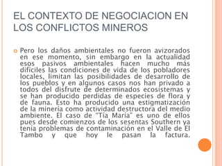 EL CONTEXTO DE NEGOCIACION EN LOS CONFLICTOS MINEROSPero los daños ambientales no fueron avizorados en ese momento, sin embargo en la actualidad esos pasivos ambientales hacen mucho más difíciles las condiciones de vida de los pobladores locales, limitan las posibilidades de desarrollo de los pueblos y en algunos casos nos han privado a todos del disfrute de determinados ecosistemas y se han producido perdidas de especies de flora y de fauna. Esto ha producido una estigmatización de la minería como actividad destructora del medio ambiente. El caso de “Tía María” es uno de ellos pues desde comienzos de los sesentas Southern ya tenía problemas de contaminación en el Valle de El Tambo y que hoy le pasan la factura.