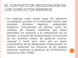 EL CONTEXTO DE NEGOCIACION EN LOS CONFLICTOS MINEROSSin embargo nadie puede negar los adelantos tecnológicos actuales en el desarrollo minero que permiten disminuir impactos ambientales negativos, instrumentos de gestión como los estudios de impacto ambiental que hacen previsibles los impactos y la remediación de los mismos, el proceso de fortalecimiento institucional de los distintos niveles de gobierno (central, regional y local) para velar por un mejor cumplimiento de las obligaciones empresariales en materia ambiental, los esfuerzos de las propias empresas mediante la adopción de certificaciones voluntarias (ISO 14000) 