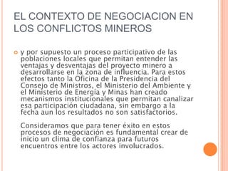 EL CONTEXTO DE NEGOCIACION EN LOS CONFLICTOS MINEROSy por supuesto un proceso participativo de las poblaciones locales que permitan entender las ventajas y desventajas del proyecto minero a desarrollarse en la zona de influencia. Para estos efectos tanto la Oficina de la Presidencia del Consejo de Ministros, el Ministerio del Ambiente y el Ministerio de Energía y Minas han creado mecanismos institucionales que permitan canalizar esa participación ciudadana, sin embargo a la fecha aun los resultados no son satisfactorios. Consideramos que para tener éxito en estos procesos de negociación es fundamental crear de inicio un clima de confianza para futuros encuentros entre los actores involucrados.