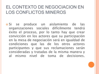 EL CONTEXTO DE NEGOCIACION EN LOS CONFLICTOS MINEROSSi se produce un aislamiento de las organizaciones sociales difícilmente tendrá éxito el proceso, por lo tanto hay que crear convicción en los actores que su participación en la mesa de negociación será en igualdad de condiciones que las de los otros actores participantes y que sus reclamaciones serán consideradas y tratadas de la misma manera y al mismo nivel de toma de decisiones. 