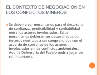 EL CONTEXTO DE NEGOCIACION EN LOS CONFLICTOS MINEROSSe deben crear mecanismos para el desarrollo de confianza, predictibilidad y confiabilidad entre los actores involucrados. Estos mecanismos debieran ser desarrollados por terceros neutrales a ser comprendidos con el acuerdo de consenso de los actores involucrados en los conflictos ambientales. Aquí la Defensoría del Pueblo podría jugar un rol importante.