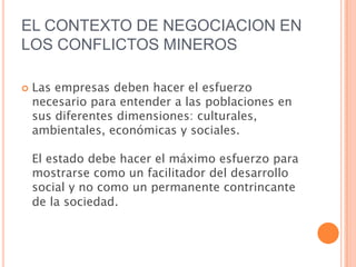 EL CONTEXTO DE NEGOCIACION EN LOS CONFLICTOS MINEROSLas empresas deben hacer el esfuerzo necesario para entender a las poblaciones en sus diferentes dimensiones: culturales, ambientales, económicas y sociales.El estado debe hacer el máximo esfuerzo para mostrarse como un facilitador del desarrollo social y no como un permanente contrincante de la sociedad.