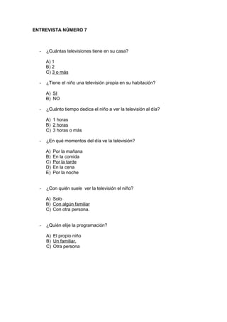 ENTREVISTA NÚMERO 7
- ¿Cuántas televisiones tiene en su casa?
A) 1
B) 2
C) 3 o más
- ¿Tiene el niño una televisión propia en su habitación?
A) SI
B) NO
- ¿Cuánto tiempo dedica el niño a ver la televisión al día?
A) 1 horas
B) 2 horas
C) 3 horas o más
- ¿En qué momentos del día ve la televisión?
A) Por la mañana
B) En la comida
C) Por la tarde
D) En la cena
E) Por la noche
- ¿Con quién suele ver la televisión el niño?
A) Solo
B) Con algún familiar
C) Con otra persona.
- ¿Quién elije la programación?
A) El propio niño
B) Un familiar.
C) Otra persona
 