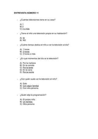 ENTREVISTA NÚMERO 11
- ¿Cuántas televisiones tiene en su casa?
A) 1
B) 2
C) 3 o más
- ¿Tiene el niño una televisión propia en su habitación?
A) SI
B) NO
- ¿Cuánto tiempo dedica el niño a ver la televisión al día?
A) 1 horas
B) 2 horas
C) 3 horas o más
- ¿En qué momentos del día ve la televisión?
A) Por la mañana
B) En la comida
C) Por la tarde
D) En la cena
E) Por la noche
- ¿Con quién suele ver la televisión el niño?
A) Solo
B) Con algún familiar
C) Con otra persona.
- ¿Quién elije la programación?
A) El propio niño
B) Un familiar.
C) Otra persona
 