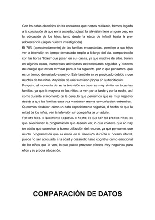 Con los datos obtenidos en las encuestas que hemos realizado, hemos llegado
a la conclusión de que en la sociedad actual, la televisión tiene un gran peso en
la educación de los hijos, tanto desde la etapa de infantil hasta la pre-
adolescencia (según nuestra investigación)
El 75% (aproximadamente) de las familias encuestadas, permiten a sus hijos
ver la televisión un tiempo demasiado amplio a lo largo del día, comparándolo
con las horas “libres” que pasan en sus casas, ya que muchos de ellos, tienen
en algunos casos, numerosas actividades extraescolares seguidas y deberes
del colegio que deben terminar para el día siguiente, por lo que pensamos, que
es un tiempo demasiado excesivo. Esto también se ve propiciado debido a que
muchos de los niños, disponen de una televisión propia en su habitación.
Respecto al momento de ver la televisión en casa, es muy similar en todas las
familias, ya que la mayoría de los niños, la ven por la tarde y por la noche, así
como durante el momento de la cena, lo que pensamos que es muy negativo
debido a que las familias cada vez mantienen menos comunicación entre ellos.
Queremos destacar, como un dato especialmente negativo, el hecho de que la
mitad de los niños, ven la televisión sin compañía de un adulto.
Por otro lado, e igualmente negativo, el hecho de que son los propios niños los
que seleccionan la programación que desean ver, lo que conlleva que no hay
un adulto que supervise la buena utilización del recurso, ya que pensamos que
mucha programación que se emite en la televisión durante el horario infantil,
puede no ser adecuada a la edad y desarrollo tanto cognitivo como emocional
de los niños que lo ven, lo que puede provocar efectos muy negativos para
ellos y su propia educación.
COMPARACIÓN DE DATOS
 