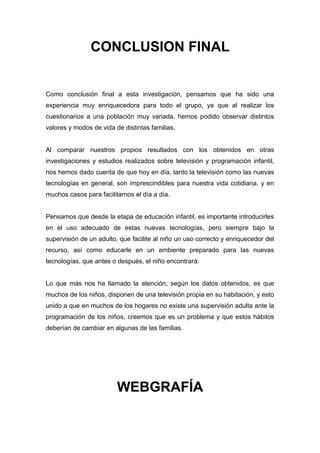CONCLUSION FINAL
Como conclusión final a esta investigación, pensamos que ha sido una
experiencia muy enriquecedora para todo el grupo, ya que al realizar los
cuestionarios a una población muy variada, hemos podido observar distintos
valores y modos de vida de distintas familias.
Al comparar nuestros propios resultados con los obtenidos en otras
investigaciones y estudios realizados sobre televisión y programación infantil,
nos hemos dado cuenta de que hoy en día, tanto la televisión como las nuevas
tecnologías en general, son imprescindibles para nuestra vida cotidiana, y en
muchos casos para facilitarnos el día a día.
Pensamos que desde la etapa de educación infantil, es importante introducirles
en el uso adecuado de estas nuevas tecnologías, pero siempre bajo la
supervisión de un adulto, que facilite al niño un uso correcto y enriquecedor del
recurso, así como educarle en un ambiente preparado para las nuevas
tecnologías, que antes o después, el niño encontrará.
Lo que más nos ha llamado la atención, según los datos obtenidos, es que
muchos de los niños, disponen de una televisión propia en su habitación, y esto
unido a que en muchos de los hogares no existe una supervisión adulta ante la
programación de los niños, creemos que es un problema y que estos hábitos
deberían de cambiar en algunas de las familias.
WEBGRAFÍA
 