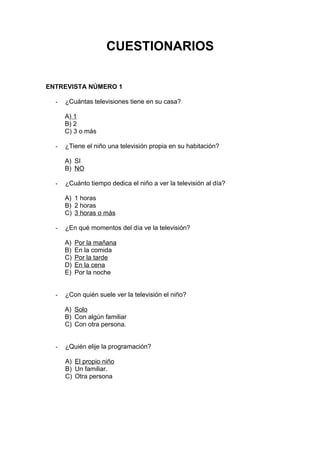 CUESTIONARIOS
ENTREVISTA NÚMERO 1
- ¿Cuántas televisiones tiene en su casa?
A) 1
B) 2
C) 3 o más
- ¿Tiene el niño una televisión propia en su habitación?
A) SI
B) NO
- ¿Cuánto tiempo dedica el niño a ver la televisión al día?
A) 1 horas
B) 2 horas
C) 3 horas o más
- ¿En qué momentos del día ve la televisión?
A) Por la mañana
B) En la comida
C) Por la tarde
D) En la cena
E) Por la noche
- ¿Con quién suele ver la televisión el niño?
A) Solo
B) Con algún familiar
C) Con otra persona.
- ¿Quién elije la programación?
A) El propio niño
B) Un familiar.
C) Otra persona
 