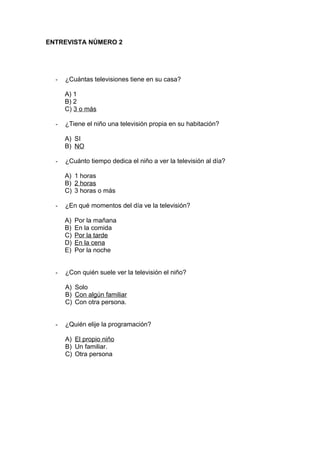 ENTREVISTA NÚMERO 2
- ¿Cuántas televisiones tiene en su casa?
A) 1
B) 2
C) 3 o más
- ¿Tiene el niño una televisión propia en su habitación?
A) SI
B) NO
- ¿Cuánto tiempo dedica el niño a ver la televisión al día?
A) 1 horas
B) 2 horas
C) 3 horas o más
- ¿En qué momentos del día ve la televisión?
A) Por la mañana
B) En la comida
C) Por la tarde
D) En la cena
E) Por la noche
- ¿Con quién suele ver la televisión el niño?
A) Solo
B) Con algún familiar
C) Con otra persona.
- ¿Quién elije la programación?
A) El propio niño
B) Un familiar.
C) Otra persona
 