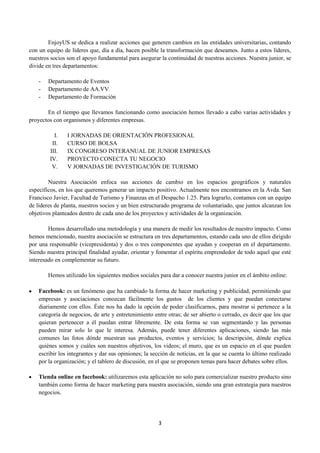 EnjoyUS se dedica a realizar acciones que generen cambios en las entidades universitarias, contando
con un equipo de líderes que, día a día, hacen posible la transformación que deseamos. Junto a estos líderes,
nuestros socios son el apoyo fundamental para asegurar la continuidad de nuestras acciones. Nuestra junior, se
divide en tres departamentos:

    -   Departamento de Eventos
    -   Departamento de AA.VV
    -   Departamento de Formación

       En el tiempo que llevamos funcionando como asociación hemos llevado a cabo varias actividades y
proyectos con organismos y diferentes empresas.

          I.    I JORNADAS DE ORIENTACIÓN PROFESIONAL
         II.    CURSO DE BOLSA
        III.    IX CONGRESO INTERANUAL DE JUNIOR EMPRESAS
        IV.     PROYECTO CONECTA TU NEGOCIO
         V.     V JORNADAS DE INVESTIGACIÓN DE TURISMO

        Nuestra Asociación enfoca sus acciones de cambio en los espacios geográficos y naturales
específicos, en los que queremos generar un impacto positivo. Actualmente nos encontramos en la Avda. San
Francisco Javier, Facultad de Turismo y Finanzas en el Despacho 1.25. Para lograrlo, contamos con un equipo
de líderes de planta, nuestros socios y un bien estructurado programa de voluntariado, que juntos alcanzan los
objetivos planteados dentro de cada uno de los proyectos y actividades de la organización.

        Hemos desarrollado una metodología y una manera de medir los resultados de nuestro impacto. Como
hemos mencionado, nuestra asociación se estructura en tres departamentos, estando cada uno de ellos dirigido
por una responsable (vicepresidenta) y dos o tres componentes que ayudan y cooperan en el departamento.
Siendo nuestra principal finalidad ayudar, orientar y fomentar el espíritu emprendedor de todo aquel que esté
interesado en complementar su futuro.

        Hemos utilizado los siguientes medios sociales para dar a conocer nuestra junior en el ámbito online:

    Facebook: es un fenómeno que ha cambiado la forma de hacer marketing y publicidad, permitiendo que
    empresas y asociaciones conozcan fácilmente los gustos de los clientes y que puedan conectarse
    diariamente con ellos. Éste nos ha dado la opción de poder clasificarnos, para mostrar si pertenece a la
    categoría de negocios, de arte y entretenimiento entre otras; de ser abierto o cerrado, es decir que los que
    quieran pertenecer a él puedan entrar libremente. De esta forma se van segmentando y las personas
    pueden mirar solo lo que le interesa. Además, puede tener diferentes aplicaciones, siendo las más
    comunes las fotos dónde muestran sus productos, eventos y servicios; la descripción, dónde explica
    quiénes somos y cuáles son nuestros objetivos, los videos; el muro, que es un espacio en el que pueden
    escribir los integrantes y dar sus opiniones; la sección de noticias, en la que se cuenta lo último realizado
    por la organización; y el tablero de discusión, en el que se proponen temas para hacer debates sobre ellos.

    Tienda online en facebook: utilizaremos esta aplicación no solo para comercializar nuestro producto sino
    también como forma de hacer marketing para nuestra asociación, siendo una gran estrategia para nuestros
    negocios.




                                                       3
 