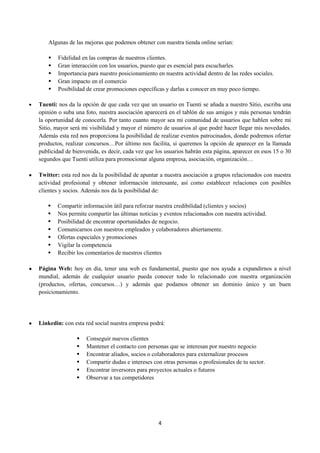 Algunas de las mejoras que podemos obtener con nuestra tienda online serían:

       Fidelidad en las compras de nuestros clientes.
       Gran interacción con los usuarios, puesto que es esencial para escucharles.
       Importancia para nuestro posicionamiento en nuestra actividad dentro de las redes sociales.
       Gran impacto en el comercio
       Posibilidad de crear promociones específicas y darlas a conocer en muy poco tiempo.

Tuenti: nos da la opción de que cada vez que un usuario en Tuenti se añada a nuestro Sitio, escriba una
opinión o suba una foto, nuestra asociación aparecerá en el tablón de sus amigos y más personas tendrán
la oportunidad de conocerla. Por tanto cuanto mayor sea mi comunidad de usuarios que hablen sobre mi
Sitio, mayor será mi visibilidad y mayor el número de usuarios al que podré hacer llegar mis novedades.
Además esta red nos proporciona la posibilidad de realizar eventos patrocinados, donde podremos ofertar
productos, realizar concursos…Por último nos facilita, si queremos la opción de aparecer en la llamada
publicidad de bienvenida, es decir, cada vez que los usuarios habrán esta página, aparecer en esos 15 o 30
segundos que Tuenti utiliza para promocionar alguna empresa, asociación, organización…

Twitter: esta red nos da la posibilidad de apuntar a nuestra asociación a grupos relacionados con nuestra
actividad profesional y obtener información interesante, así como establecer relaciones con posibles
clientes y socios. Además nos da la posibilidad de:

       Compartir información útil para reforzar nuestra credibilidad (clientes y socios)
       Nos permite compartir las últimas noticias y eventos relacionados con nuestra actividad.
       Posibilidad de encontrar oportunidades de negocio.
       Comunicarnos con nuestros empleados y colaboradores abiertamente.
       Ofertas especiales y promociones
       Vigilar la competencia
       Recibir los comentarios de nuestros clientes

Página Web: hoy en día, tener una web es fundamental, puesto que nos ayuda a expandirnos a nivel
mundial, además de cualquier usuario pueda conocer todo lo relacionado con nuestra organización
(productos, ofertas, concursos…) y además que podamos obtener un dominio único y un buen
posicionamiento.




Linkedin: con esta red social nuestra empresa podrá:

                   Conseguir nuevos clientes
                   Mantener el contacto con personas que se interesan por nuestro negocio
                   Encontrar aliados, socios o colaboradores para externalizar procesos
                   Compartir dudas e intereses con otras personas o profesionales de tu sector.
                   Encontrar inversores para proyectos actuales o futuros
                   Observar a tus competidores




                                                  4
 