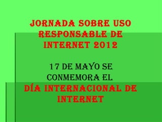 Jornada sobre Uso
  responsable de
   Internet 2012

     17 de mayo se
     conmemora el
día InternacIonal de
       Internet
 