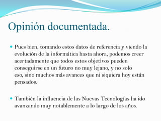 Opinión documentada.
 Pues bien, tomando estos datos de referencia y viendo la
  evolución de la informática hasta ahora, podemos creer
  acertadamente que todos estos objetivos pueden
  conseguirse en un futuro no muy lejano, y no solo
  eso, sino muchos más avances que ni siquiera hoy están
  pensados.

 También la influencia de las Nuevas Tecnologías ha ido
  avanzando muy notablemente a lo largo de los años.
 