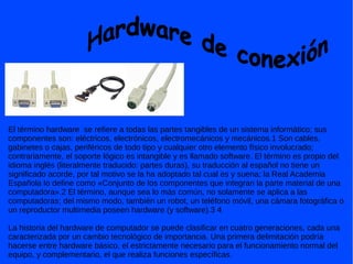 El término hardware se refiere a todas las partes tangibles de un sistema informático; sus
componentes son: eléctricos, electrónicos, electromecánicos y mecánicos.1 Son cables,
gabinetes o cajas, periféricos de todo tipo y cualquier otro elemento físico involucrado;
contrariamente, el soporte lógico es intangible y es llamado software. El término es propio del
idioma inglés (literalmente traducido: partes duras), su traducción al español no tiene un
significado acorde, por tal motivo se la ha adoptado tal cual es y suena; la Real Academia
Española lo define como «Conjunto de los componentes que integran la parte material de una
computadora».2 El término, aunque sea lo más común, no solamente se aplica a las
computadoras; del mismo modo, también un robot, un teléfono móvil, una cámara fotográfica o
un reproductor multimedia poseen hardware (y software).3 4
La historia del hardware de computador se puede clasificar en cuatro generaciones, cada una
caracterizada por un cambio tecnológico de importancia. Una primera delimitación podría
hacerse entre hardware básico, el estrictamente necesario para el funcionamiento normal del
equipo, y complementario, el que realiza funciones específicas.
 