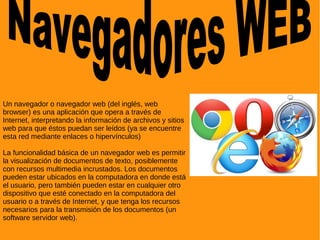 Un navegador o navegador web (del inglés, web
browser) es una aplicación que opera a través de
Internet, interpretando la información de archivos y sitios
web para que éstos puedan ser leídos (ya se encuentre
esta red mediante enlaces o hipervínculos)
La funcionalidad básica de un navegador web es permitir
la visualización de documentos de texto, posiblemente
con recursos multimedia incrustados. Los documentos
pueden estar ubicados en la computadora en donde está
el usuario, pero también pueden estar en cualquier otro
dispositivo que esté conectado en la computadora del
usuario o a través de Internet, y que tenga los recursos
necesarios para la transmisión de los documentos (un
software servidor web).
 