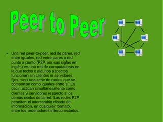 ● Una red peer-to-peer, red de pares, red
entre iguales, red entre pares o red
punto a punto (P2P, por sus siglas en
inglés) es una red de computadoras en
la que todos o algunos aspectos
funcionan sin clientes ni servidores
fijos, sino una serie de nodos que se
comportan como iguales entre sí. Es
decir, actúan simultáneamente como
clientes y servidores respecto a los
demás nodos de la red. Las redes P2P
permiten el intercambio directo de
información, en cualquier formato,
entre los ordenadores interconectados.
 